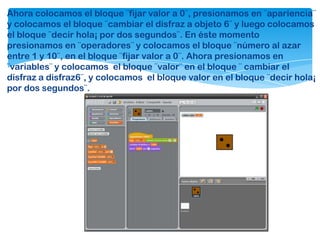 Ahora colocamos el bloque ¨fijar valor a 0¨, presionamos en ¨apariencia¨
y colocamos el bloque ¨cambiar el disfraz a objeto 6¨ y luego colocamos
el bloque ¨decir hola¡ por dos segundos¨. En éste momento
presionamos en ¨operadores¨ y colocamos el bloque ¨número al azar
entre 1 y 10¨, en el bloque ¨fijar valor a 0¨. Ahora presionamos en
¨variables¨ y colocamos el bloque ¨valor¨ en el bloque ¨ cambiar el
disfraz a disfraz6¨, y colocamos el bloque valor en el bloque ¨decir hola¡
por dos segundos¨.
 