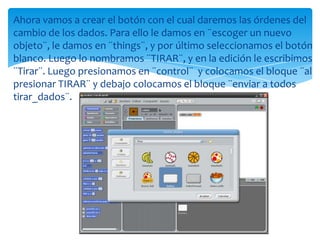 Ahora vamos a crear el botón con el cual daremos las órdenes del
cambio de los dados. Para ello le damos en ¨escoger un nuevo
objeto¨, le damos en ¨things¨, y por último seleccionamos el botón
blanco. Luego lo nombramos ¨TIRAR¨, y en la edición le escribimos
¨Tirar¨. Luego presionamos en ¨control¨ y colocamos el bloque ¨al
presionar TIRAR¨ y debajo colocamos el bloque ¨enviar a todos
tirar_dados¨.
 