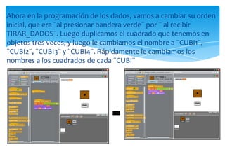 Ahora en la programación de los dados, vamos a cambiar su orden
inicial, que era ¨al presionar bandera verde¨ por ¨ al recibir
TIRAR_DADOS¨. Luego duplicamos el cuadrado que tenemos en
objetos tres veces, y luego le cambiamos el nombre a ¨CUBI1¨,
¨CUBI2¨, ¨CUBI3¨ y ¨CUBI4¨. Rápidamente le cambiamos los
nombres a los cuadrados de cada ¨CUBI¨
=
 