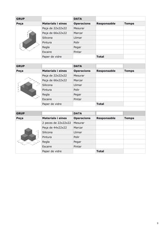 8
GRUP DATA
Peça Materials i eines Operacions Responsable Temps
Peça de 22x22x22 Mesurar
Peça de 66x22x22 Marcar
Silicona Llimar
Pintura Polir
Regla Pegar
Escaire Pintar
Paper de vidre Total
GRUP DATA
Peça Materials i eines Operacions Responsable Temps
Peça de 22x22x22 Mesurar
Peça de 66x22x22 Marcar
Silicona Llimar
Pintura Polir
Regla Pegar
Escaire Pintar
Paper de vidre Total
GRUP DATA
Peça Materials i eines Operacions Responsable Temps
2 peces de 22x22x22 Mesurar
Peça de 44x22x22 Marcar
Silicona Llimar
Pintura Polir
Regla Pegar
Escaire Pintar
Paper de vidre Total
 