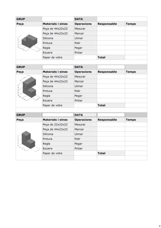 9
GRUP DATA
Peça Materials i eines Operacions Responsable Temps
Peça de 44x22x22 Mesurar
Peça de 44x22x22 Marcar
Silicona Llimar
Pintura Polir
Regla Pegar
Escaire Pintar
Paper de vidre Total
GRUP DATA
Peça Materials i eines Operacions Responsable Temps
Peça de 44x22x22 Mesurar
Peça de 44x22x22 Marcar
Silicona Llimar
Pintura Polir
Regla Pegar
Escaire Pintar
Paper de vidre Total
GRUP DATA
Peça Materials i eines Operacions Responsable Temps
Peça de 22x22x22 Mesurar
Peça de 44x22x22 Marcar
Silicona Llimar
Pintura Polir
Regla Pegar
Escaire Pintar
Paper de vidre Total
 