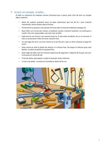 1
7 A tenir en compte al taller...
Al taller es mantenen les mateixes normes d'actuació que a classe, però s'han de tenir en compte
alguns aspectes:
• Abans de realitzar qualsevol tasca cal saber prèviament què has de fer i quin material
necessitaràs. Pensa sempre abans d'actuar.
• Primerament es posaran unes planxes de fusta sobre la taula de treball per protegir-les.
• Quan faltin uns minuts per marxar, el professor avisarà, s'aturarà l'activitat i es començarà a
recollir. Tots som responsables i per tant, tots recollim.
• Cada eina té una funció i una manera d'usar-la. Si vols evitar accidents, fes un ús correcte. A
més, es conservaran millor les eines i duraran més.
• Un cop hagis fet servir una eina retorna-la al seu lloc per a que un altre company la pugui fer
servir.
• Evita cremar-te amb la pistola de silicona o la silicona fosa. No toquis la siilicona quan està
líquida i no deixis la pistola en qualsevol lloc.
• Quan hagis de tallar, pren les mesures oportunes de seguretat i subjecció de la peça, així com
no et posis en la línia de tall.
• Si has de pintar, posa papers a sobre la taula per evitar embrutar.
• I si tens cap dubte...consulta-ho al professor abans de fer res.
 