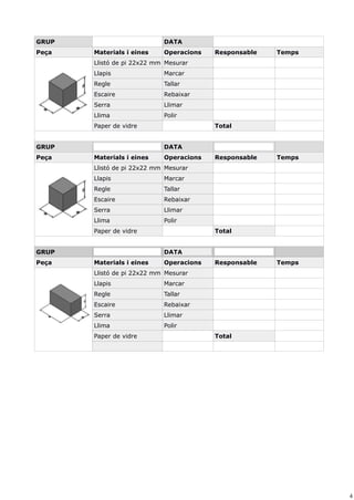 4
GRUP DATA
Peça Materials i eines Operacions Responsable Temps
Llistó de pi 22x22 mm Mesurar
Llapis Marcar
Regle Tallar
Escaire Rebaixar
Serra Llimar
Llima Polir
Paper de vidre Total
GRUP DATA
Peça Materials i eines Operacions Responsable Temps
Llistó de pi 22x22 mm Mesurar
Llapis Marcar
Regle Tallar
Escaire Rebaixar
Serra Llimar
Llima Polir
Paper de vidre Total
GRUP DATA
Peça Materials i eines Operacions Responsable Temps
Llistó de pi 22x22 mm Mesurar
Llapis Marcar
Regle Tallar
Escaire Rebaixar
Serra Llimar
Llima Polir
Paper de vidre Total
 