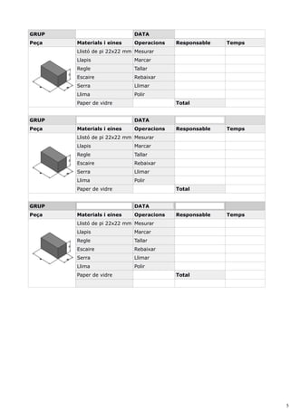 5
GRUP DATA
Peça Materials i eines Operacions Responsable Temps
Llistó de pi 22x22 mm Mesurar
Llapis Marcar
Regle Tallar
Escaire Rebaixar
Serra Llimar
Llima Polir
Paper de vidre Total
GRUP DATA
Peça Materials i eines Operacions Responsable Temps
Llistó de pi 22x22 mm Mesurar
Llapis Marcar
Regle Tallar
Escaire Rebaixar
Serra Llimar
Llima Polir
Paper de vidre Total
GRUP DATA
Peça Materials i eines Operacions Responsable Temps
Llistó de pi 22x22 mm Mesurar
Llapis Marcar
Regle Tallar
Escaire Rebaixar
Serra Llimar
Llima Polir
Paper de vidre Total
 