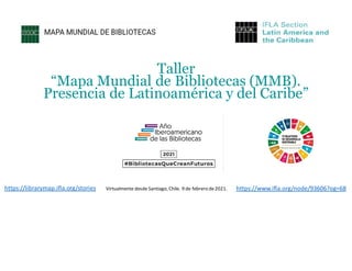Taller
“Mapa Mundial de Bibliotecas (MMB).
Presencia de Latinoamérica y del Caribe”
https://www.ifla.org/node/93606?og=68
https://librarymap.ifla.org/stories Virtualmente desde Santiago, Chile. 9 de febrero de2021.
 