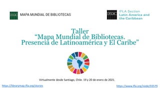 Taller
“Mapa Mundial de Bibliotecas.
Presencia de Latinoamérica y El Caribe”
https://www.ifla.org/node/93579https://librarymap.ifla.org/stories
Virtualmente desde Santiago, Chile. 19 y 20 de enero de 2021.
 