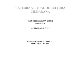 UNIVERSIDAD DELATLÁNTICO
BARRANQUILLA – 2014
CÁTEDRA VIRTUAL DE CULTURA
CIUDADANA
ELKIN JOSE GAMARRA BERRIO
GRUPO : 8
ACTIVIDAD 1, 2 Y 3
 