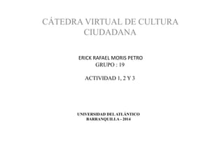 UNIVERSIDAD DELATLÁNTICO
BARRANQUILLA - 2014
CÁTEDRA VIRTUAL DE CULTURA
CIUDADANA
ERICK RAFAEL MORIS PETRO
GRUPO : 19
ACTIVIDAD 1, 2 Y 3
 