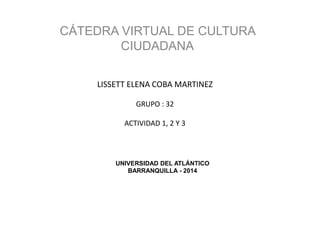 UNIVERSIDAD DEL ATLÁNTICO
BARRANQUILLA - 2014
CÁTEDRA VIRTUAL DE CULTURA
CIUDADANA
LISSETT ELENA COBA MARTINEZ
GRUPO : 32
ACTIVIDAD 1, 2 Y 3
 