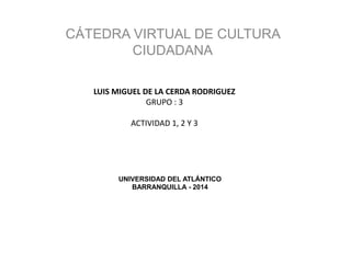 UNIVERSIDAD DEL ATLÁNTICO
BARRANQUILLA - 2014
CÁTEDRA VIRTUAL DE CULTURA
CIUDADANA
LUIS MIGUEL DE LA CERDA RODRIGUEZ
GRUPO : 3
ACTIVIDAD 1, 2 Y 3
 