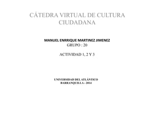 UNIVERSIDAD DELATLÁNTICO
BARRANQUILLA - 2014
CÁTEDRA VIRTUAL DE CULTURA
CIUDADANA
MANUEL ENRRIQUE MARTINEZ JIMENEZ
GRUPO : 20
ACTIVIDAD 1, 2 Y 3
 