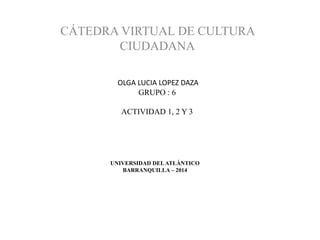 UNIVERSIDAD DELATLÁNTICO
BARRANQUILLA – 2014
CÁTEDRA VIRTUAL DE CULTURA
CIUDADANA
OLGA LUCIA LOPEZ DAZA
GRUPO : 6
ACTIVIDAD 1, 2 Y 3
 