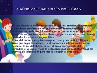 APRENDIZAJE BASADO EN PROBLEMAS
Es una propuesta didáctica basada en que los estudiantes aprendan
a solucionar problemas y no se limiten solo a escuchar. Esta
didáctica pretende que los alumnos se enfrenten a la información a
través de un problema que los llevara a que sus cerebros reaccionen
con todos los recursos cognoscitivos.
El rol del docente es quien escoge el tema y las metas a las que
tiene que llegar los alumnos, y el docente es solo un asesor en su
proceso. El rol del alumno es ser el único protagonista del
aprendizaje ya que el tiene la responsabilidad de consultar todas las
fuentes de información para dar la solución al problema.
 