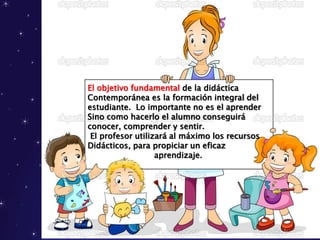 El objetivo fundamental de la didáctica
Contemporánea es la formación integral del
estudiante. Lo importante no es el aprender
Sino como hacerlo el alumno conseguirá
conocer, comprender y sentir.
El profesor utilizará al máximo los recursos
Didácticos, para propiciar un eficaz
aprendizaje.
 