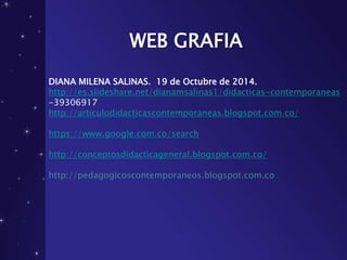 WEB GRAFIA
DIANA MILENA SALINAS. 19 de Octubre de 2014.
http://es.slideshare.net/dianamsalinas1/didacticas-contemporaneas
-39306917
http://articulodidacticascontemporaneas.blogspot.com.co/
https://www.google.com.co/search
http://conceptosdidacticageneral.blogspot.com.co/
http://pedagogicoscontemporaneos.blogspot.com.co
 