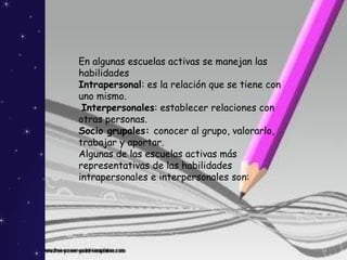 En algunas escuelas activas se manejan las
habilidades
Intrapersonal: es la relación que se tiene con
uno mismo.
Interpersonales: establecer relaciones con
otras personas.
Socio grupales: conocer al grupo, valorarlo,
trabajar y aportar.
Algunas de las escuelas activas más
representativas de las habilidades
intrapersonales e interpersonales son:
 
