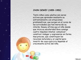 JHON DEWEY (1859-1952)
Tanto niños como adultos son seres
activos que aprenden mediante su
enfrentamiento con situaciones
problemáticas, que surgen en el curso de
las actividades que han merecido su
interés. Dewey afirma que el niño desde
que inicia su escolaridad lleva consigo
cuatro impulsos innatos: comunicar-
construir-indagar y expresarse en forma
mas precisa, que constituyen los
recursos naturales y el capital para
invertir de cuyo ejercicio depende el
crecimiento activo del niño.
 