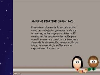 ADOLPHE FERRIERE (1879-1960)
Presenta al alumno de la escuela activa
como un trabajador que a partir de sus
intereses, se instruye y se divierte. El
alumno recibe ayuda y orientación pero
obra libremente y canaliza sus fuerzas a
favor de la observación, la asociación de
ideas, la invención, la reflexión y la
expresión oral y escrita.
 