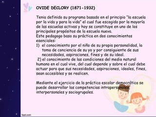 OVIDE DECLORY (1871-1932)
Tenia definido su programa basado en el principio “la escuela
por la vida y para la vida” el cual fue escogido por la mayoría
de las escuelas activas y hoy se constituye en uno de los
principales propósitos de la escuela nueva.
Este pedagogo baso su práctica en dos conocimientos
esenciales:
1) el conocimiento por el niño de su propia personalidad, la
toma de conciencia de su yo y por consiguiente de sus
necesidades, aspiraciones, fines y de su ideal.
2) el conocimiento de las condiciones del medio natural
humano en el cual vive, del cual depende y sobre el cual debe
actuar para que sus necesidades, aspiraciones, ideales, fines,
sean accesibles y se realicen.
Mediante el ejercicio de la práctica escolar democrática se
puede desarrollar las competencias intrapersonales,
interpersonales y sociogrupales.
 