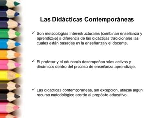 Las Didácticas Contemporáneas
 Son metodologías Interestructurales (combinan enseñanza y
aprendizaje) a diferencia de las didácticas tradicionales las
cuales están basadas en la enseñanza y el docente.
 El profesor y el educando desempeñan roles activos y
dinámicos dentro del proceso de enseñanza aprendizaje.
 Las didácticas contemporáneas, sin excepción, utilizan algún
recurso metodológico acorde al propósito educativo.
 
