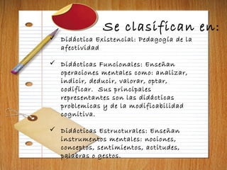 Se clasifican en:
 Didáctica Existencial: Pedagogía de la
afectividad
 Didácticas Funcionales: Enseñan
operaciones mentales como: analizar,
indicir, deducir, valorar, optar,
codificar. Sus principales
representantes son las didácticas
problemicas y de la modificabilidad
cognitiva.
 Didácticas Estructurales: Enseñan
instrumentos mentales: nociones,
conceptos, sentimientos, actitudes,
palabras o gestos.
 