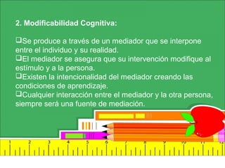 2. Modificabilidad Cognitiva:
Se produce a través de un mediador que se interpone
entre el individuo y su realidad.
El mediador se asegura que su intervención modifique al
estímulo y a la persona.
Existen la intencionalidad del mediador creando las
condiciones de aprendizaje.
Cualquier interacción entre el mediador y la otra persona,
siempre será una fuente de mediación.
 