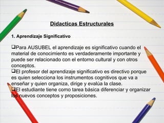 Didacticas Funcionales
Didacticas Estructurales
1. Aprendizaje Significativo
Para AUSUBEL el aprendizaje es significativo cuando el
material de conocimiento es verdaderamente importante y
puede ser relacionado con el entorno cultural y con otros
conceptos.
El profesor del aprendizaje significativo es directivo porque
es quien selecciona los instrumentos cognitivos que va a
enseñar y quien organiza, dirige y evalúa la clase.
El estudiante tiene como tarea básica diferenciar y organizar
los nuevos conceptos y proposiciones.
 