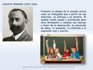 Presenta al alumno de la escuela activa
como un trabajador que a partir de sus
intereses, se instruye y se divierte. El
alumno recibe ayuda y orientación pero
obra libremente y canaliza sus fuerzas
a favor de la observación, la asociación
de ideas, la invención, la reflexión y la
expresión oral y escrita.
ADOLPHE FERRIERE (1879-1960)
 