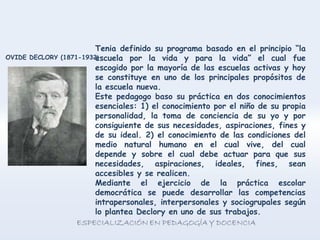 Tenia definido su programa basado en el principio “la
escuela por la vida y para la vida” el cual fue
escogido por la mayoría de las escuelas activas y hoy
se constituye en uno de los principales propósitos de
la escuela nueva.
Este pedagogo baso su práctica en dos conocimientos
esenciales: 1) el conocimiento por el niño de su propia
personalidad, la toma de conciencia de su yo y por
consiguiente de sus necesidades, aspiraciones, fines y
de su ideal. 2) el conocimiento de las condiciones del
medio natural humano en el cual vive, del cual
depende y sobre el cual debe actuar para que sus
necesidades, aspiraciones, ideales, fines, sean
accesibles y se realicen.
Mediante el ejercicio de la práctica escolar
democrática se puede desarrollar las competencias
intrapersonales, interpersonales y sociogrupales según
lo plantea Declory en uno de sus trabajos.
OVIDE DECLORY (1871-1932)
 