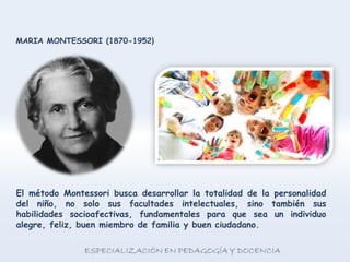 El método Montessori busca desarrollar la totalidad de la personalidad
del niño, no solo sus facultades intelectuales, sino también sus
habilidades socioafectivas, fundamentales para que sea un individuo
alegre, feliz, buen miembro de familia y buen ciudadano.
MARIA MONTESSORI (1870-1952)
 