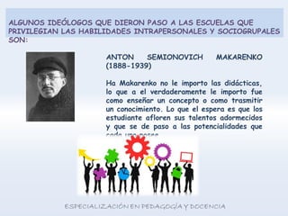 ALGUNOS IDEÓLOGOS QUE DIERON PASO A LAS ESCUELAS QUE
PRIVILEGIAN LAS HABILIDADES INTRAPERSONALES Y SOCIOGRUPALES
SON:
ANTON SEMIONOVICH MAKARENKO
(1888-1939)
Ha Makarenko no le importo las didácticas,
lo que a el verdaderamente le importo fue
como enseñar un concepto o como trasmitir
un conocimiento. Lo que el espera es que los
estudiante afloren sus talentos adormecidos
y que se de paso a las potencialidades que
cada uno posee.
 