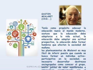 Tenía como propósito adecuar la
educación nueva al mundo moderno,
sostuvo que la educación debe
adaptarse a la vida actual, la
educación debe adoptar una actitud
prospectiva, la educación debe formar
hombres que afecten la sociedad del
mañana.
los planteamientos de Mialaret es muy
fácil de inferir puesto que cuando se
busca formar un individuo activo-
participativo en la sociedad, es
necesario desarrollar destrezas
sociogrupales como conocer al grupo,
emitir juicios de valor equilibrados e
GASTON
MIALARET
(1918-..)
 
