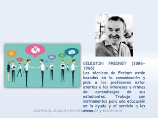 CELESTIN FREINET (1896-
1966)
Las técnicas de Freinet están
basadas en la comunicación y
pide a los profesores estar
atentos a los intereses y ritmos
de aprendizajes de sus
estudiantes. Trabaja con
instrumentos para una educación
en la ayuda y el servicio a los
otros.
 