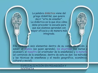 La palabra didáctica viene del
griego didaktiké, que quiere
decir "arte de enseñar".
La didáctica es la que dice cómo
debe proceder la escuela para
que sus alumnos aprendan con
mayor eficacia y de manera más
integrada.
Ella considera seis elementos dentro de su campo de acción; a
saber: el alumno (es quien aprende), los objetivos (las metas a
alcanzar), el maestro (el orientador de la enseñanza) y la materia
(el contenido de la enseñanza; dentro de esta se dan: los métodos
y las técnicas de enseñanza y el medio geográfico, económico,
cultural y social).
ESPECIALIZACIÓN EN PEDAGOGÍA Y
DOCENCIA
 
