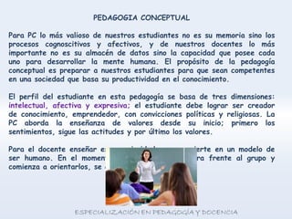 PEDAGOGIA CONCEPTUAL
Para PC lo más valioso de nuestros estudiantes no es su memoria sino los
procesos cognoscitivos y afectivos, y de nuestros docentes lo más
importante no es su almacén de datos sino la capacidad que posee cada
uno para desarrollar la mente humana. El propósito de la pedagogía
conceptual es preparar a nuestros estudiantes para que sean competentes
en una sociedad que basa su productividad en el conocimiento.
El perfil del estudiante en esta pedagogía se basa de tres dimensiones:
intelectual, afectiva y expresiva; el estudiante debe lograr ser creador
de conocimiento, emprendedor, con convicciones políticas y religiosas. La
PC aborda la enseñanza de valores desde su inicio; primero los
sentimientos, sigue las actitudes y por último los valores.
Para el docente enseñar es su prioridad y se convierte en un modelo de
ser humano. En el momento que el docente se para frente al grupo y
comienza a orientarlos, se convierte en un modelo.
 