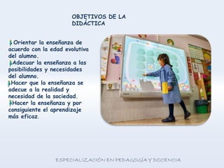 OBJETIVOS DE LA
DIDÁCTICA
Orientar la enseñanza de
acuerdo con la edad evolutiva
del alumno.
Adecuar la enseñanza a las
posibilidades y necesidades
del alumno.
Hacer que la enseñanza se
adecue a la realidad y
necesidad de la sociedad.
Hacer la enseñanza y por
consiguiente el aprendizaje
más eficaz.
 