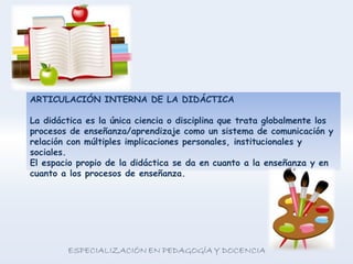 ARTICULACIÓN INTERNA DE LA DIDÁCTICA
La didáctica es la única ciencia o disciplina que trata globalmente los
procesos de enseñanza/aprendizaje como un sistema de comunicación y
relación con múltiples implicaciones personales, institucionales y
sociales.
El espacio propio de la didáctica se da en cuanto a la enseñanza y en
cuanto a los procesos de enseñanza.
 