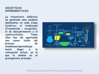 DIDÁCTICAS
EXPERIMENTALES
La trayectoria didáctica
ha generado unos modelos
dominantes en cada etapa
histórica: el tradicional
(Transmisión - recepción),
el de descubrimiento y el
constructivista. Todos
ellos han ido aportando
una nueva visión del
proceso de
enseñanza/aprendizaje
hasta llegar a la
concepción actual, en la
que el alumno es el
protagonista principal.
 