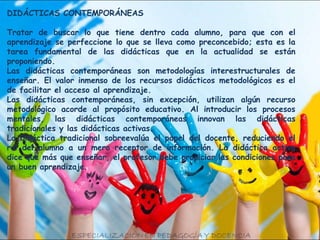 DIDÁCTICAS CONTEMPORÁNEAS
Tratar de buscar lo que tiene dentro cada alumno, para que con el
aprendizaje se perfeccione lo que se lleva como preconcebido; esta es la
tarea fundamental de las didácticas que en la actualidad se están
proponiendo.
Las didácticas contemporáneas son metodologías interestructurales de
enseñar. El valor inmenso de los recursos didácticos metodológicos es el
de facilitar el acceso al aprendizaje.
Las didácticas contemporáneas, sin excepción, utilizan algún recurso
metodológico acorde al propósito educativo. Al introducir los procesos
mentales, las didácticas contemporáneas innovan las didácticas
tradicionales y las didácticas activas.
La didáctica tradicional sobreevalúa el papel del docente, reduciendo el
rol del alumno a un mero receptor de información. La didáctica activa
dice que más que enseñar, el profesor debe propiciar las condiciones para
un buen aprendizaje.
 