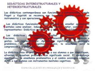 Las didácticas contemporáneas son funcionales o estructurales. Desde
Piaget y Vygotski se reconoce que la mente humana cuenta con
instrumentos y con operaciones.
Las didácticas funcionales: Hacen hincapié en enseñar operaciones
mentales como analizar, inducir, deducir, valorar, optar, codificar. Las
representantes: Didácticas problémicas y de la modificabilidad cognitiva.
Las didácticas estructurales: Enseñan instrumentos mentales:
Nociones, conceptos, sentimientos, actitudes, palabras o
gestos. Las representantes: Aprendizaje significativo, la pedagogía
problémica, el cambio cognitivo-axiológico, la enseñanza para la
comprensión y la pedagogía conceptual.
La didáctica basa en problemas enseña a sus alumnos a que identifiquen,
afronten y resuelvan problemas con significado social. El aprendizaje
significativo, la enseñanza problemática y el cambio axiológico-cognitivo
dotan a sus alumnos con instrumentos mentales cognitivos.
DIDÁCTICAS INTERESTRUCTURALES Y
HETEROESTRUCTURALES
 