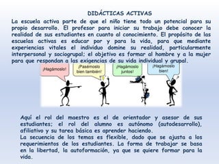 La escuela activa parte de que el niño tiene todo un potencial para su
propio desarrollo. El profesor para iniciar su trabajo debe conocer la
realidad de sus estudiantes en cuanto al conocimiento. El propósito de las
escuelas activas es educar por y para la vida, para que mediante
experiencias vitales el individuo domine su realidad, particularmente
interpersonal y sociogrupal; el objetivo es formar al hombre y a la mujer
para que respondan a las exigencias de su vida individual y grupal.
DIDÁCTICAS ACTIVAS
Aquí el rol del maestro es el de orientador y asesor de sus
estudiantes; el rol del alumno es autónomo (autodesarrollo),
afiliativo y su tarea básica es aprender haciendo.
La secuencia de los temas es flexible, dado que se ajusta a los
requerimientos de los estudiantes. La forma de trabajar se basa
en la libertad, la autoformación, ya que se quiere formar para la
vida.
 