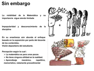Sin embargo
La visibilidad de la Matemática y su
importancia sigue siendo limitada
Impopularidad y desconocimiento de la
disciplina
En su enseñanza aún abunda al enfoque
basado en la exposición por parte del docente
de los contenidos.
Visión depositaria del estudiante.
Percepción según la cual :
 La matemática es para unos pocos
 No tiene ninguna utilidad en la realidad.
 Aprendizaje mecánico, repetitivo,
memorístico, netamente procedimental
 