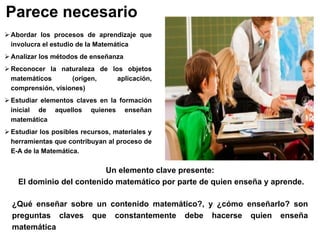 Parece necesario
 Abordar los procesos de aprendizaje que
involucra el estudio de la Matemática
 Analizar los métodos de enseñanza
 Reconocer la naturaleza de los objetos
matemáticos (origen, aplicación,
comprensión, visiones)
 Estudiar elementos claves en la formación
inicial de aquellos quienes enseñan
matemática
 Estudiar los posibles recursos, materiales y
herramientas que contribuyan al proceso de
E-A de la Matemática.
Un elemento clave presente:
El dominio del contenido matemático por parte de quien enseña y aprende.
¿Qué enseñar sobre un contenido matemático?, y ¿cómo enseñarlo? son
preguntas claves que constantemente debe hacerse quien enseña
matemática
 