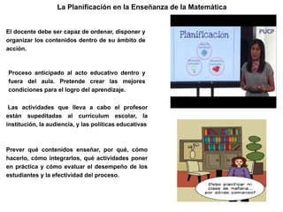 Las actividades que lleva a cabo el profesor
están supeditadas al currículum escolar, la
institución, la audiencia, y las políticas educativas
La Planificación en la Enseñanza de la Matemática
Proceso anticipado al acto educativo dentro y
fuera del aula. Pretende crear las mejores
condiciones para el logro del aprendizaje.
El docente debe ser capaz de ordenar, disponer y
organizar los contenidos dentro de su ámbito de
acción.
Prever qué contenidos enseñar, por qué, cómo
hacerlo, cómo integrarlos, qué actividades poner
en práctica y cómo evaluar el desempeño de los
estudiantes y la efectividad del proceso.
 
