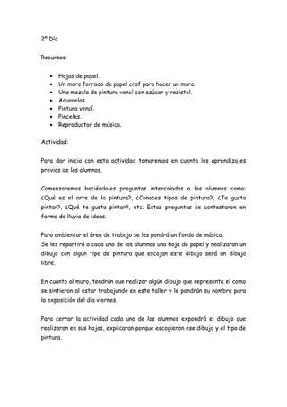 2º Día


Recursos:


   •     Hojas de papel.
   •     Un muro forrado de papel craf para hacer un muro.
   •     Una mezcla de pintura vencí con azúcar y resistol.
   •     Acuarelas.
   •     Pintura vencí.
   •     Pinceles.
   •     Reproductor de música.


Actividad:


Para dar inicio con esta actividad tomaremos en cuenta los aprendizajes
previos de los alumnos.


Comenzaremos haciéndoles preguntas intercaladas a los alumnos como:
¿Qué es el arte de la pintura?, ¿Conoces tipos de pintura?, ¿Te gusta
pintar?, ¿Qué te gusta pintar?, etc. Estas preguntas se contestaron en
forma de lluvia de ideas.


Para ambientar el área de trabajo se les pondrá un fondo de música.
Se les repartirá a cada uno de los alumnos una hoja de papel y realizaran un
dibujo con algún tipo de pintura que escojan este dibujo será un dibujo
libre.


En cuanto al muro, tendrán que realizar algún dibujo que represente el como
se sintieron al estar trabajando en este taller y le pondrán su nombre para
la exposición del día viernes.


Para cerrar la actividad cada uno de los alumnos expondrá el dibujo que
realizaron en sus hojas, explicaran porque escogieron ese dibujo y el tipo de
pintura.
 