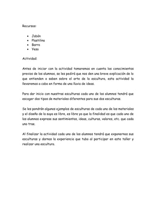 Recursos:


   •   Jabón
   •   Plastilina
   •   Barro
   •   Yeso


Actividad:


Antes de iniciar con la actividad tomaremos en cuenta los conocimientos
previos de los alumnos, se les pedirá que nos den una breve explicación de lo
que entienden o saben sobre el arte de la escultura, esta actividad la
llevaremos a cabo en forma de una lluvia de ideas.


Para dar inicio con nuestras esculturas cada uno de los alumnos tendrá que
escoger dos tipos de materiales diferentes para sus dos esculturas.


Se les pondrán algunos ejemplos de esculturas de cada uno de los materiales
y el diseño de la suya es libre, es libre ya que la finalidad es que cada uno de
los alumnos exprese sus sentimientos, ideas, culturas, valores, etc. que cada
uno trae.


Al finalizar la actividad cada uno de los alumnos tendrá que exponernos sus
esculturas y darnos la experiencia que tubo al participar en este taller y
realizar una escultura.
 