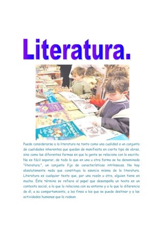 Puede considerarse a la literatura no tanto como una cualidad o un conjunto
de cualidades inherentes que quedan de manifiesto en cierto tipo de obras,
sino como las diferentes formas en que la gente se relaciona con lo escrito.
No es fácil separar, de todo lo que en una u otra forma se ha denominado
"literatura.", un conjunto fijo de características intrínsecas. No hay
absolutamente nada que constituya la esencia misma de la literatura.
Literatura es cualquier texto que, por una razón u otra, alguien tiene en
mucho. Éste término se refiere al papel que desempeña un texto en un
contexto social, a lo que lo relaciona con su entorno y a lo que lo diferencia
de él, a su comportamiento, a los fines a los que se puede destinar y a las
actividades humanas que lo rodean.
 