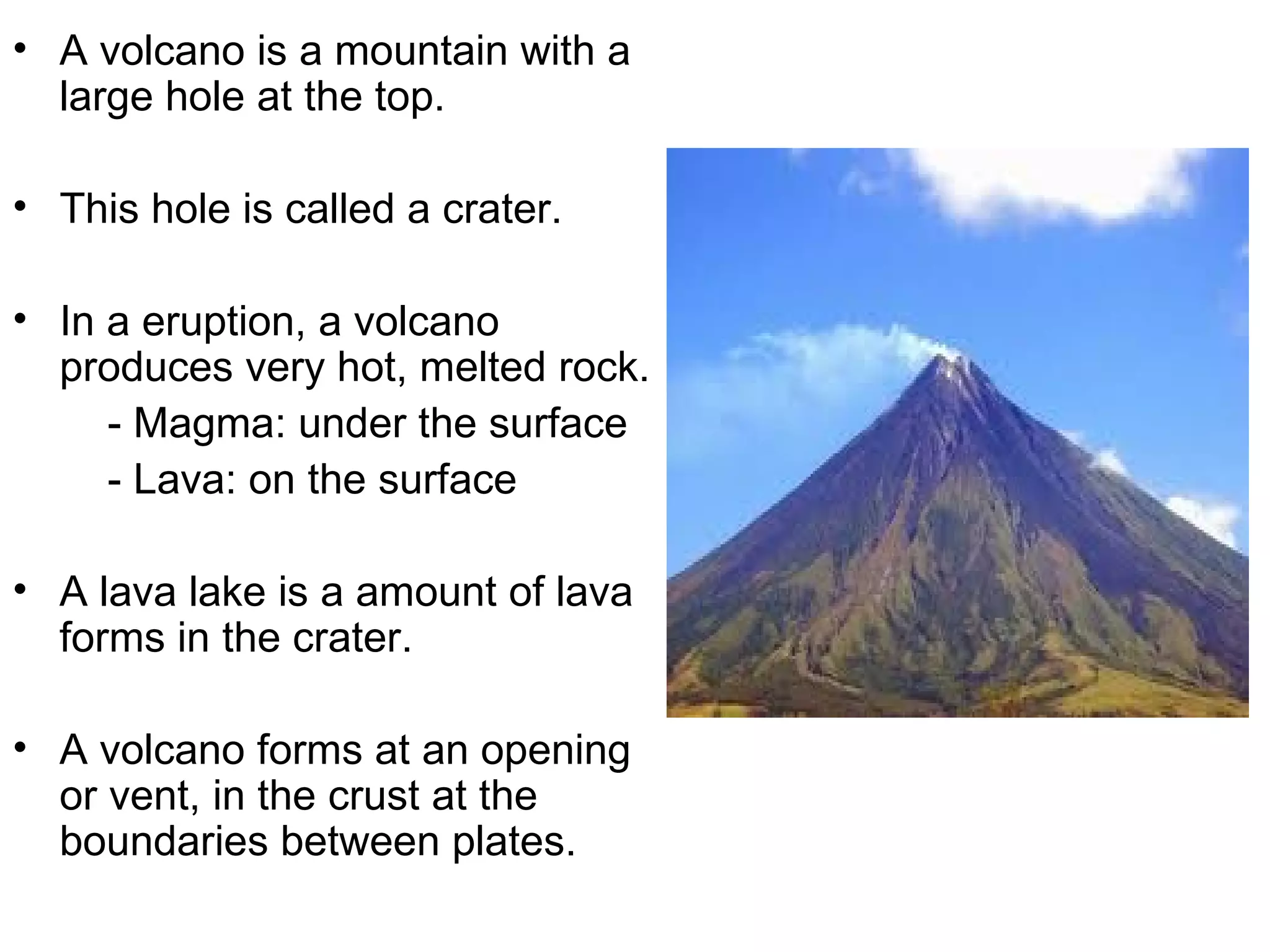 • A volcano is a mountain with a
large hole at the top.
• This hole is called a crater.
• In a eruption, a volcano
produces very hot, melted rock.
- Magma: under the surface
- Lava: on the surface
• A lava lake is a amount of lava
forms in the crater.
• A volcano forms at an opening
or vent, in the crust at the
boundaries between plates.
