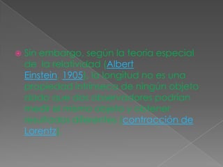  Sin embargo, según la teoria especial
de la relatividad (Albert
Einstein, 1905), la longitud no es una
propiedad intrínseca de ningún objeto
dado que dos observadores podrían
medir el mismo objeto y obtener
resultados diferentes (contracción de
Lorentz).
 