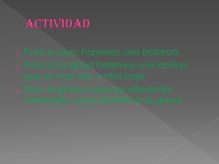 o Para el peso haremos una balanza
o Para la longitud haremos una lamina
que es mas alto y mas bajo
o Para el grosor haremos diferentes
materiales para identificar el grosor
 